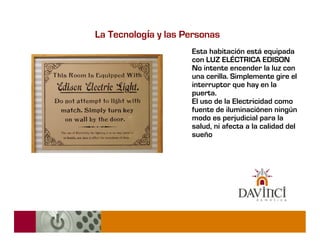 La Tecnología y las Personas
                     Esta habitación está equipada
                     con LUZ ELÉCTRICA EDISON
                     No intente encender la luz con
                     una cerilla. Simplemente gire el
                     interruptor que hay en la
                     puerta.
                     El uso de la Electricidad como
                     fuente de iluminaciónen ningún
                     modo es perjudicial para la
                     salud, ni afecta a la calidad del
                     sueño
 