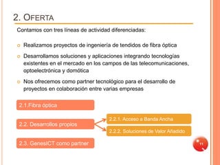 2. OFERTA
Contamos con tres líneas de actividad diferenciadas:

   Realizamos proyectos de ingeniería de tendidos de fibra óptica
   Desarrollamos soluciones y aplicaciones integrando tecnologías
    existentes en el mercado en los campos de las telecomunicaciones,
    optoelectrónica y domótica
   Nos ofrecemos como partner tecnológico para el desarrollo de
    proyectos en colaboración entre varias empresas


 2.1.Fibra óptica

                                      2.2.1. Acceso a Banda Ancha
 2.2. Desarrollos propios
                                      2.2.2. Soluciones de Valor Añadido

 2.3. GenesICT como partner                                                11
 