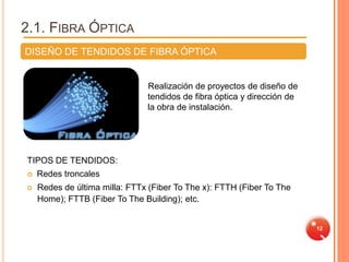 2.1. FIBRA ÓPTICA
DISEÑO DE TENDIDOS DE FIBRA ÓPTICA


                               Realización de proyectos de diseño de
                               tendidos de fibra óptica y dirección de
                               la obra de instalación.




TIPOS DE TENDIDOS:
   Redes troncales
   Redes de última milla: FTTx (Fiber To The x): FTTH (Fiber To The
    Home); FTTB (Fiber To The Building); etc.


                                                                         12
 