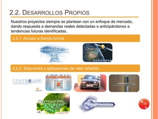 2.2. DESARROLLOS PROPIOS
Nuestros proyectos siempre se plantean con un enfoque de mercado,
dando respuesta a demandas reales detectadas o anticipándonos a
tendencias futuras identificadas.
2.2.1. Acceso a Banda Ancha




2.2.2. Soluciones y aplicaciones de valor añadido




                                                                    13
 