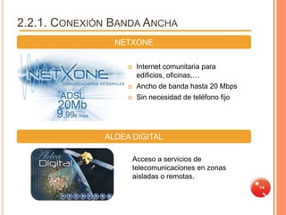 2.2.1. CONEXIÓN BANDA ANCHA
                NETXONE


                       Internet comunitaria para
                        edificios, oficinas,…
                       Ancho de banda hasta 20 Mbps
                       Sin necesidad de teléfono fijo




              ALDEA DIGITAL

                       Acceso a servicios de
                       telecomunicaciones en zonas
                       aisladas o remotas.
                                                         14
 