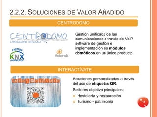 2.2.2. SOLUCIONES DE VALOR AÑADIDO
              CENTRODOMO

                       Gestión unificada de las
                       comunicaciones a través de VoIP,
                       software de gestión e
                       implementación de módulos
                       domóticos en un único producto.



              INTERACTÍVATE

                   Soluciones personalizadas a través
                   del uso de etiquetas QR.
                   Sectores objetivo principales:
                       Hostelería y restauración
                       Turismo - patrimonio              15
 
