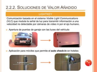 2.2.2. SOLUCIONES DE VALOR AÑADIDO
                               LIGHTKEY
Comunicación basada en el sistema Visible Light Communications
(VLC) que modula la señal de luz para transmitir información a una
velocidad no detectable por cámaras de vídeo ni por el ojo humano.

   Apertura de puertas de garaje con las luces del vehículo




   Aplicación para móviles que permite el auto check-in en hoteles



                                                                      16
 