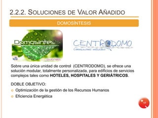 2.2.2. SOLUCIONES DE VALOR AÑADIDO
                            DOMOSÍNTESIS




Sobre una única unidad de control (CENTRODOMO), se ofrece una
solución modular, totalmente personalizada, para edificios de servicios
complejos tales como HOTELES, HOSPITALES Y GERIÁTRICOS.

DOBLE OBJETIVO:
   Optimización de la gestión de los Recursos Humanos
   Eficiencia Energética
                                                                          17
 