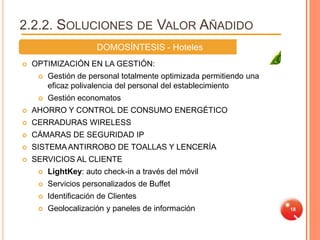 2.2.2. SOLUCIONES DE VALOR AÑADIDO
                       DOMOSÍNTESIS - Hoteles
   OPTIMIZACIÓN EN LA GESTIÓN:
        Gestión de personal totalmente optimizada permitiendo una
         eficaz polivalencia del personal del establecimiento
        Gestión economatos
   AHORRO Y CONTROL DE CONSUMO ENERGÉTICO
   CERRADURAS WIRELESS
   CÁMARAS DE SEGURIDAD IP
   SISTEMA ANTIRROBO DE TOALLAS Y LENCERÍA
   SERVICIOS AL CLIENTE
        LightKey: auto check-in a través del móvil
        Servicios personalizados de Buffet
        Identificación de Clientes
        Geolocalización y paneles de información                    18
 