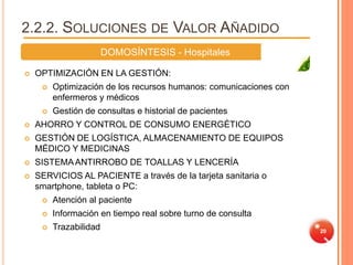 2.2.2. SOLUCIONES DE VALOR AÑADIDO
                        DOMOSÍNTESIS - Hospitales

   OPTIMIZACIÓN EN LA GESTIÓN:
        Optimización de los recursos humanos: comunicaciones con
         enfermeros y médicos
        Gestión de consultas e historial de pacientes
   AHORRO Y CONTROL DE CONSUMO ENERGÉTICO
   GESTIÓN DE LOGÍSTICA, ALMACENAMIENTO DE EQUIPOS
    MÉDICO Y MEDICINAS
   SISTEMA ANTIRROBO DE TOALLAS Y LENCERÍA
   SERVICIOS AL PACIENTE a través de la tarjeta sanitaria o
    smartphone, tableta o PC:
        Atención al paciente
        Información en tiempo real sobre turno de consulta
        Trazabilidad                                               20
 