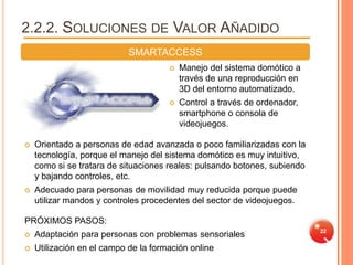 2.2.2. SOLUCIONES DE VALOR AÑADIDO
                            SMARTACCESS
                                         Manejo del sistema domótico a
                                          través de una reproducción en
                                          3D del entorno automatizado.
                                         Control a través de ordenador,
                                          smartphone o consola de
                                          videojuegos.

   Orientado a personas de edad avanzada o poco familiarizadas con la
    tecnología, porque el manejo del sistema domótico es muy intuitivo,
    como si se tratara de situaciones reales: pulsando botones, subiendo
    y bajando controles, etc.
   Adecuado para personas de movilidad muy reducida porque puede
    utilizar mandos y controles procedentes del sector de videojuegos.

PRÓXIMOS PASOS:
                                                                           22
   Adaptación para personas con problemas sensoriales
   Utilización en el campo de la formación online
 