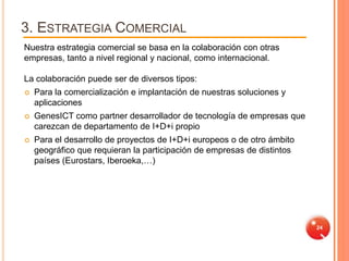 3. ESTRATEGIA COMERCIAL
Nuestra estrategia comercial se basa en la colaboración con otras
empresas, tanto a nivel regional y nacional, como internacional.

La colaboración puede ser de diversos tipos:
   Para la comercialización e implantación de nuestras soluciones y
    aplicaciones
   GenesICT como partner desarrollador de tecnología de empresas que
    carezcan de departamento de I+D+i propio
   Para el desarrollo de proyectos de I+D+i europeos o de otro ámbito
    geográfico que requieran la participación de empresas de distintos
    países (Eurostars, Iberoeka,…)




                                                                         24
 