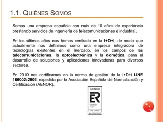 1.1. QUIÉNES SOMOS
Somos una empresa española con más de 10 años de experiencia
prestando servicios de ingeniería de telecomunicaciones e industrial.

En los últimos años nos hemos centrado en la I+D+i, de modo que
actualmente nos definimos como una empresa integradora de
tecnologías existentes en el mercado, en los campos de las
telecomunicaciones, la optoelectrónica y la domótica, para el
desarrollo de soluciones y aplicaciones innovadoras para diversos
sectores.

En 2010 nos certificamos en la norma de gestión de la I+D+i UNE
166002:2006, expedida por la Asociación Española de Normalización y
Certificación (AENOR).




                                                                        4
 