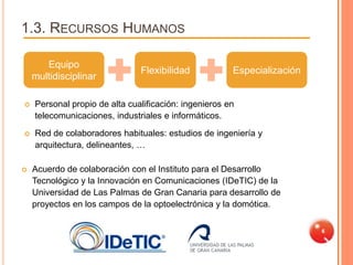 1.3. RECURSOS HUMANOS

       Equipo
                               Flexibilidad            Especialización
    multidisciplinar

   Personal propio de alta cualificación: ingenieros en
    telecomunicaciones, industriales e informáticos.
   Red de colaboradores habituales: estudios de ingeniería y
    arquitectura, delineantes, …

   Acuerdo de colaboración con el Instituto para el Desarrollo
    Tecnológico y la Innovación en Comunicaciones (IDeTIC) de la
    Universidad de Las Palmas de Gran Canaria para desarrollo de
    proyectos en los campos de la optoelectrónica y la domótica.

                                                                         6
 