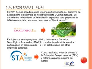 1.4. PROGRAMAS I+D+I
En 2011 hemos accedido a una importante financiación del Gobierno de
España para el desarrollo de nuestro proyecto DOMOSÍNTESIS. Se
trata de una herramienta de financiación específica para proyectos de
I+D+i contemplada dentro del denominado “Plan Avanza 2”.




Participamos en un programa público denominado Servicios
Tecnológicos Avanzados, STA 2.0, con el objeto de iniciar nuestra
participación en proyectos de I+D+i en colaboración con otras
empresas europeas.

                                 Como resultado, tenemos acceso a
                                 la Enterprise Europe Network (EEN)
                                 y estamos creando un perfil en
                                                                        7
                                 Cordis.
 