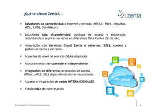 ¿Qué te ofrece Zertia?...

            Soluciones de conectividad a Internet y privada (MPLS): fibra, circuitos,
            xDSL, LMDS, Satelite,etc

            Soluciones Alta disponibilidad: backups de acceso y tecnología,
            redundancia o replicas servicios en diferentes Data Center Zertia,etc.

            Integración con Servicios Cloud Zertia o externos (BSC), control y
            gestión extremo a extremo.

            Acuerdos de nivel de servicio (SLA) adaptados

            Asesoramiento transparente e independiente

           Integración de diferentes protocolos de acceso
           (IPSec, MPLS, SSL) dependiendo de las necesidades

            Accesos e integración de sedes INTERNACIONALES

            Flexibilidad de contratación




© Copyright 2012, Zertia Telecomunicaciones                                             4
 