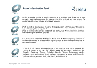 Business Application Cloud



                           Desde un equipo cliente se puede conectar a un servidor para descargar o subir
                           archivos, independientemente del sistema operativo utilizado en cada equipo. Se
                           pueden establecer permisos y carpetas por usuario.


                          UPaaS permite a las empresas olvidarse de su protección antivirus, suscribiéndose a
                          un servicio completo de seguridad.
                          UPaaS es un innovador servicio gestionado por Zertia, que ofrece protección continua
                          y desatendida para endpoint y correo.


                           Con más y más empleados trabajando desde casa de forma regular y a través de
                           dispositivos móviles, el acceso remoto seguro (SSL) a las aplicaciones corporativas es
                           una necesidad real


                            El servicio de correo avanzado ofrece a su empresa una nueva manera de
                            comunicación con su oficina y sus clientes, puede ver y compartir su Bandeja de
                            Entrada, Contactos, Correos Enviados, Agenda, Tareas, Documentos desde
                            cualquier parte del mundo, desde cualquier navegador, y ahora también desde
                            cualquier dispositivo movil (Ipad, Blackberry, Android, etc..).



© Copyright 2012, Zertia Telecomunicaciones                                                                         9
 