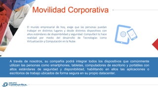 Movilidad Corporativa
El mundo empresarial de hoy, exige que las personas puedan
trabajar en distintos lugares y desde distintos dispositivos con
altos estándares de disponibilidad y seguridad. Compufácil lo hace
realidad por medio del desarrollo de Tecnologías como
Virtualización y Computación en la Nube.
A través de nosotros, su compañía podrá integrar todos los dispositivos que comúnmente
utilizan las personas como smartphones, tabletas, computadores de escritorio y portátiles con
altos estándares de seguridad y disponibilidad, habilitando en ellos las aplicaciones o
escritorios de trabajo ubicados de forma segura en su propio datacenter.
 