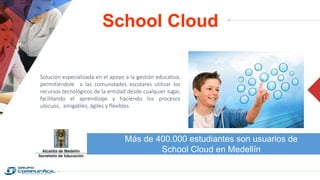 School Cloud
Más de 400.000 estudiantes son usuarios de
School Cloud en Medellín
Solución especializada en el apoyo a la gestión educativa,
permitiéndole a las comunidades escolares utilizar los
recursos tecnológicos de la entidad desde cualquier lugar,
facilitando el aprendizaje y haciendo los procesos
ubicuos, amigables, ágiles y flexibles.
 