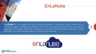 EnLaNube
EnLaNube es una compañía del Grupo Compufácil dedicada a entregar de manera sencilla servicios
innovadores, ágiles y flexibles de computación en la nube a las empresas del país. ofrece soluciones con
capacidades de computo, plataformas y software de nube de alta calidad, accedidos vía internet o enlaces
dedicados con una disponibilidad superior al 99.6% del tiempo mensual.
 