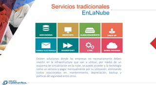 Servicios tradicionales
EnLaNube
Existen soluciones donde las empresas no necesariamente deben
invertir en la infraestructura que van a utilizar, por medio de un
esquema de virtualización en la nube, se puede acceder a la tecnología
como un servicio y pagar mensualmente por su utilización, eliminando
costos relacionados en: mantenimiento, depreciación, backup y
políticas de seguridad entre otros.
 