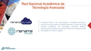 Red Nacional Académica de
Tecnología Avanzada
EnLaNube ofrece a las universidades y entidades educativas,
servicios de nube pública y Disaster Recovery a través de la red
nacional académica de tecnología avanzada RENATA,
permitiendo así obtener servicios de calidad, con canales de altas
velocidades y el mejor respaldo.
 