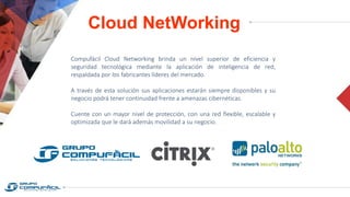 Cloud NetWorking
Compufácil Cloud Networking brinda un nivel superior de eficiencia y
seguridad tecnológica mediante la aplicación de inteligencia de red,
respaldada por los fabricantes líderes del mercado.
A través de esta solución sus aplicaciones estarán siempre disponibles y su
negocio podrá tener continuidad frente a amenazas cibernéticas.
Cuente con un mayor nivel de protección, con una red flexible, escalable y
optimizada que le dará además movilidad a su negocio.
 