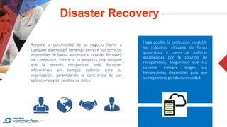 Disaster Recovery
Asegure la continuidad de su negocio frente a
cualquier adversidad, teniendo siempre sus servicios
disponibles de forma automática. Disaster Recovery
de Compufácil, ofrece a su empresa una solución
que le permite recuperarse ante desastres
informáticos en tiempos óptimos para su
organización, garantizando la coherencia de sus
aplicaciones y sin pérdida de datos.
Haga posible la protección escalable
de máquinas virtuales de forma
automática a través de políticas
establecidas por la solución de
recuperación, asegurando que sus
usuarios siempre tengan sus
herramientas disponibles para que
su negocio no pierda continuidad.
 