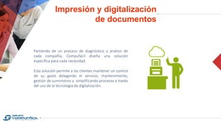 Impresión y digitalización
de documentos
Partiendo de un proceso de diagnóstico y análisis de
cada compañía, Compufácil diseña una solución
específica para cada necesidad.
Esta solución permite a los clientes mantener un control
de su gasto delegando el servicio, mantenimiento,
gestión de suministros y simplificando procesos a través
del uso de la tecnología de digitalización.
 