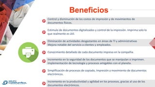 Beneficios
Control y disminución de los costos de impresión y de movimientos de
documentos físicos.
Estimulo de documentos digitalizados y control de la impresión. Imprima solo lo
que realmente es útil.
Eliminación de actividades desgastantes en áreas de TI y administrativas
Mejora notable del servicio a clientes y empleados.
Conocimiento detallado de cada documento impreso en la compañía.
Incremento en la seguridad de los documentos que se manipulan o imprimen.
Implementación de tecnología y procesos amigables con el planeta.
Simplificación de procesos de copiado, Impresión y movimiento de documentos
electrónicos.
Incremento en la productividad y agilidad en los procesos, gracias al uso de los
documentos electrónicos.
 