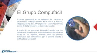 El Grupo Compufácil
El Grupo Compufácil es un integrador de Servicios y
Soluciones de Tecnología con más de 24 años en el mercado,
integrada por más de 1.200 empleados y una red de servicios
de más de 150 proveedores en Colombia y Ecuador.
A través de sus soluciones, Compufácil permite que sus
clientes sean más efectivos, permitiéndoles concentrarse en el
núcleo de sus negocios, mientras todos los procesos
tecnológicos son administrados por el personal experto y
certificado de Compufácil.
 
