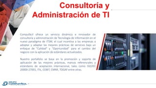Consultoría y
Administración de TI
Compufácil ofrece un servicio dinámico e innovador de
consultoría y administración de Tecnología de Información en el
nuevo paradigma de ITSM, el cual incentiva a las empresas a
adoptar y adaptar las mejores prácticas de servicios bajo un
enfoque de "Calidad" y “Oportunidad” para el cambio del
negocio con la aplicación de estándares actualizados.
Nuestro portafolio se basa en la promoción y soporte de
aplicación de las mejores prácticas, marcos referenciales y
estándares de aceptación internacional, tales como ISO/IEC
20000-27001, ITIL, COBIT, CMMI, TOGAF entre otras.
 
