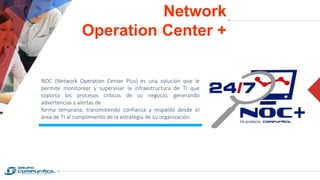 Network
Operation Center +
NOC (Network Operation Center Plus) es una solución que le
permite monitorear y supervisar la infraestructura de TI que
soporta los procesos críticos de su negocio, generando
advertencias y alertas de
forma temprana, transmitiendo confianza y respaldo desde el
área de TI al cumplimiento de la estrategia de su organización.
 