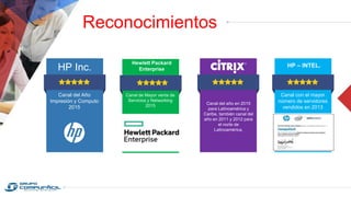 Reconocimientos
HP Inc.
Canal del Año
Impresión y Computo
2015
Hewlett Packard
Enterprise
Canal de Mayor venta de
Servicios y Networking
2015
Canal del año en 2015
para Latinoamérica y
Caribe, también canal del
año en 2011 y 2012 para
el norte de
Latinoamérica.
HP – INTEL.
Canal con el mayor
número de servidores
vendidos en 2013
 