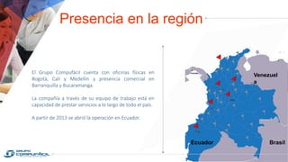Presencia en la región
El Grupo Compufácil cuenta con oficinas físicas en
Bogotá, Cali y Medellín y presencia comercial en
Barranquilla y Bucaramanga.
La compañía a través de su equipo de trabajo está en
capacidad de prestar servicios a lo largo de todo el país.
A partir de 2013 se abrió la operación en Ecuador.
Brasil
Venezuel
a
Ecuador
 