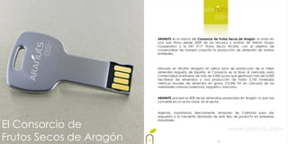 ARANUTS es la marca del Consorcio de Frutos Secos de Aragón: la unión en
                         una sola firma desde 2009 de los recursos y activos de Arento Grupo
                         Cooperativo y la SAT 3117 Frutos Secos Alcañiz, con el objetivo de
                         comercializar de manera conjunta la producción de almendra de ambas
                         entidades.



                         Ubicado en Alcañiz (Aragón) en plena zona de producción de la mejor
                         almendra largueta de España, el Consorcio es la llave al mercado para
                         comercializar el esfuerzo de más de 4.000 socios que gestionan más de16.000
                         hectáreas de almendros y una producción de hasta 3.750 toneladas
                         métricas anuales de almendra en grano (15.000 Tm en cáscara) de las
                         variedades comuna (valencia), largueta y marcona.


                         ARANUTS procesa el 40% de las almendras producidas en Aragón, lo que nos
                         convierte en un actor clave en el sector.


                         Además, importamos directamente almendra de California para dar
                         respuesta a la creciente demanda de este tipo de producto en empresas


El Consorcio de
                         industriales.


                                                                      www.aranuts.com
Frutos Secos de Aragón                                          2
 