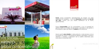 Arento, Grupo Cooperativo Agroalimentario de Aragón con sede
                    corporativa en Zaragoza, y con una trayectoria heredada de más de
                    100 años, cuenta con una amplia experiencia en el sector
                    agroalimentario.



                    Grupo comprometido con los consumidores y con la sociedad en
                    general, Arento es el reflejo de agricultores y ganaderos y de aportar a
                    la sociedad lo mejor que tienen: la calidad de sus productos.



                    Arento aporta valor añadido a cada producto y cada proceso y así, se
                    ha pasado de cultivar o criar productos agrarios y ganaderos, a producir


Los socios.
                    alimentos y ponerlos a disposición de la cadena alimentaria para
                    acercarlos al consumidor final.



ARENTO                                                                 www.arento.es
grupo cooperativo                                        4
 