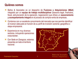 Quiénes somos Baños & Asociados es un despacho de  Fusiones y Adquisiciones (M&A)  integrado por un  equipo de trabajo multidisciplinar  (asesoría legal, financiera, fiscal, estructuración de la operación, negociación) que ofrece un  asesoramiento y acompañamiento integral  en el proceso de compra-venta de empresas. Contamos con un excelente conocimiento del mercado que nos permite identificar al inversor adecuado en función de su perfil de inversión sectorial, geográfico o etapa empresarial.  Experiencia en muy diversos sectores, incluyendo operaciones cross-border. Con Sede en Zaragoza, estamos presentes en todo el territorio nacional. 