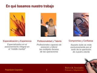 En qué basamos nuestro trabajo Profesionalidad y Talento Profesionales capaces de asesorar y liderar las múltiples facetas de las operaciones Especialización y Experiencia Especializados en el asesoramiento integral en el “middle market” Compromiso y Confianza Nuestro éxito se mide exclusivamente por el  éxito de la operación de nuestro cliente 