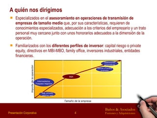 A quién nos dirigimos Especializados en el  asesoramiento en operaciones de transmisión de empresas de tamaño medio  que, por sus características, requieren de conocimientos especializados, adecuación a los criterios del empresario y un trato personal muy cercano junto con unos honorarios adecuados a la dimensión de la operación. Familiarizados con los  diferentes perfiles de inversor : capital riesgo o private equity, directivos en MBI-MBO, family office, inversores industriales, entidades financieras. Intermediarios, Traspaso negocios Tamaño de la empresa Neg. privada páginas web Importe de la operación B&A Operaciones corporativas Banca y Fondos inversión 