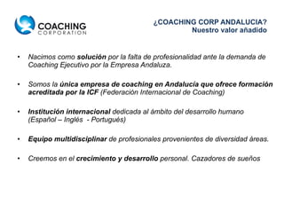 ¿COACHING CORP ANDALUCIA? Nuestro valor añadido Nacimos como  solución  por la falta de profesionalidad ante la demanda de Coaching Ejecutivo por la Empresa Andaluza.  Somos la  única empresa de coaching en Andalucía que ofrece formación acreditada por la ICF  (Federación Internacional de Coaching) Institución internacional  dedicada al ámbito del desarrollo humano (Español – Inglés  - Portugués) Equipo multidisciplinar  de profesionales provenientes de diversidad áreas. Creemos en el  crecimiento y desarrollo  personal. Cazadores de sueños 
