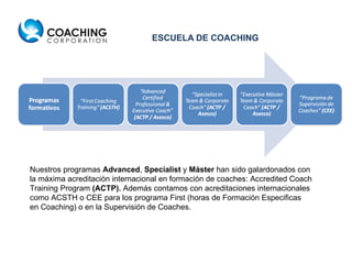 ESCUELA DE COACHING Nuestros programas  Advanced ,  Specialist  y  Máster  han sido galardonados con la máxima acreditación internacional en formación de coaches: Accredited Coach Training Program  (ACTP).  Además contamos con acreditaciones internacionales como ACSTH o CEE para los programa First (horas de Formación Especificas en Coaching) o en la Supervisión de Coaches. 
