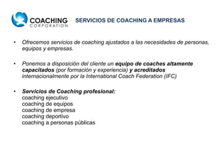 SERVICIOS DE COACHING A EMPRESAS Ofrecemos servicios de coaching ajustados a las necesidades de personas, equipos y empresas.  Ponemos a disposición del cliente un  equipo de coaches altamente capacitados  (por formación y experiencia)  y acreditados  internacionalmente por la International Coach Federation (IFC) Servicios de Coaching profesional: coaching ejecutivo coaching de equipos coaching de empresa coaching deportivo coaching a personas públicas 