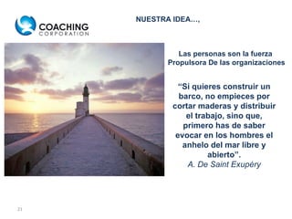 Las personas son la fuerza  Propulsora De las organizaciones “ Si quieres construir un barco, no empieces por cortar maderas y distribuir el trabajo, sino que, primero has de saber evocar en los hombres el anhelo del mar libre y abierto”. A. De Saint Exupéry NUESTRA IDEA…, 