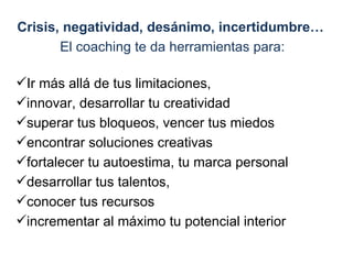 Crisis, negatividad, desánimo, incertidumbre…  El   coaching te da herramientas para: Ir más allá de tus limitaciones,  innovar, desarrollar tu creatividad superar tus bloqueos, vencer tus miedos encontrar soluciones creativas fortalecer tu autoestima, tu marca personal desarrollar tus talentos,  conocer tus recursos  incrementar al máximo tu potencial interior  