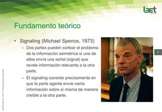 Fundamento teórico
• Signaling (Michael Spence, 1973)
   – Dos partes pueden sortear el problema
                                              9
     de la información asimétrica si una de
     ellas envía una señal (signal) que
     revele información relevante a la otra
     parte.
   – El signaling consiste precisamente en
     que la parte agente envíe cierta
     información sobre sí misma de manera
     creíble a la otra parte.
 