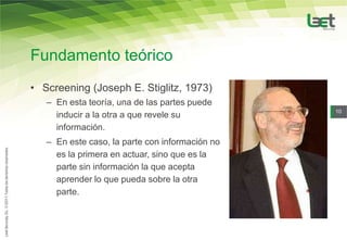 Fundamento teórico
• Screening (Joseph E. Stiglitz, 1973)
   – En esta teoría, una de las partes puede
                                                 10
     inducir a la otra a que revele su
     información.
   – En este caso, la parte con información no
     es la primera en actuar, sino que es la
     parte sin información la que acepta
     aprender lo que pueda sobre la otra
     parte.
 