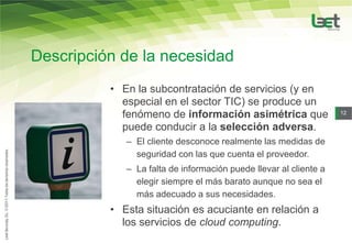 Descripción de la necesidad
          • En la subcontratación de servicios (y en
            especial en el sector TIC) se produce un
            fenómeno de información asimétrica que                 12

            puede conducir a la selección adversa.
             – El cliente desconoce realmente las medidas de
               seguridad con las que cuenta el proveedor.
             – La falta de información puede llevar al cliente a
               elegir siempre el más barato aunque no sea el
               más adecuado a sus necesidades.
          • Esta situación es acuciante en relación a
            los servicios de cloud computing.
 