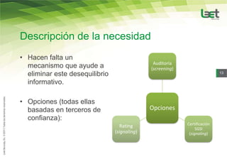 Descripción de la necesidad
• Hacen falta un
                                               Auditoría
  mecanismo que ayude a                       (screening)
  eliminar este desequilibrio                                               13

  informativo.

• Opciones (todas ellas
  basadas en terceros de                      Opciones
  confianza):
                                   Rating                   Certificación
                                                                 SGSI
                                (signaling)                  (signaling)
 