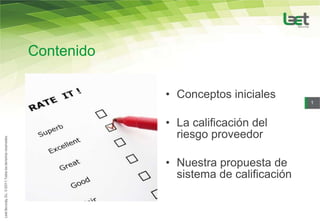 Contenido

            • Conceptos iniciales
                                        1



            • La calificación del
              riesgo proveedor

            • Nuestra propuesta de
              sistema de calificación
 