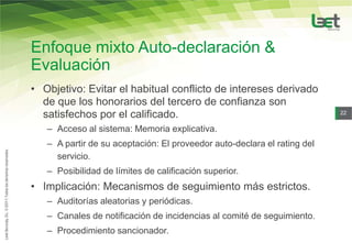 Enfoque mixto Auto-declaración &
Evaluación
• Objetivo: Evitar el habitual conflicto de intereses derivado
  de que los honorarios del tercero de confianza son
  satisfechos por el calificado.                                          22


   – Acceso al sistema: Memoria explicativa.
   – A partir de su aceptación: El proveedor auto-declara el rating del
     servicio.
   – Posibilidad de límites de calificación superior.
• Implicación: Mecanismos de seguimiento más estrictos.
   – Auditorías aleatorias y periódicas.
   – Canales de notificación de incidencias al comité de seguimiento.
   – Procedimiento sancionador.
 