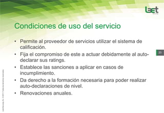 Condiciones de uso del servicio
• Permite al proveedor de servicios utilizar el sistema de
  calificación.
• Fija el compromiso de este a actuar debidamente al auto-
                                                             23


  declarar sus ratings.
• Establece las sanciones a aplicar en casos de
  incumplimiento.
• Da derecho a la formación necesaria para poder realizar
  auto-declaraciones de nivel.
• Renovaciones anuales.
 