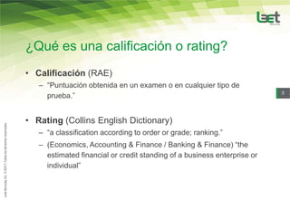 ¿Qué es una calificación o rating?
• Calificación (RAE)
   – “Puntuación obtenida en un examen o en cualquier tipo de
                                                                          3
     prueba.”


• Rating (Collins English Dictionary)
   – “a classification according to order or grade; ranking.”
   – (Economics, Accounting & Finance / Banking & Finance) “the
     estimated financial or credit standing of a business enterprise or
     individual”
 