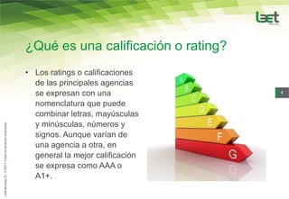 ¿Qué es una calificación o rating?
• Los ratings o calificaciones
  de las principales agencias
  se expresan con una                4

  nomenclatura que puede
  combinar letras, mayúsculas
  y minúsculas, números y
  signos. Aunque varían de
  una agencia a otra, en
  general la mejor calificación
  se expresa como AAA o
  A1+.
 